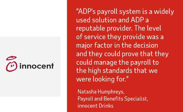ADP’s payroll system is a widely  used solution and ADP a  reputable provider. The level  of service they provide was a  major factor in the decision  and they could prove that they  could manage the payroll to  the high standards that we  were looking for - innocent Drinks